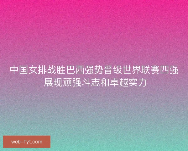 中国女排战胜巴西强势晋级世界联赛四强 展现顽强斗志和卓越实力 中国女排战胜巴西强势晋级世界联赛四强 展现顽强斗志和卓越实力