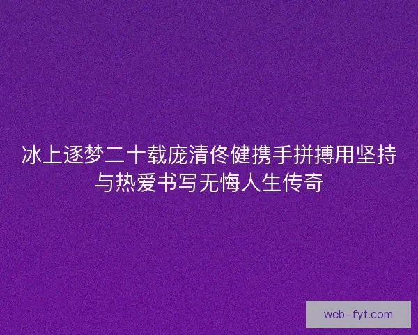 冰上逐梦二十载庞清佟健携手拼搏用坚持与热爱书写无悔人生传奇 冰上逐梦二十载庞清佟健携手拼搏用坚持与热爱书写无悔人生传奇