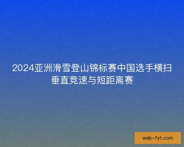 2024亚洲滑雪登山锦标赛中国选手横扫垂直竞速与短距离赛