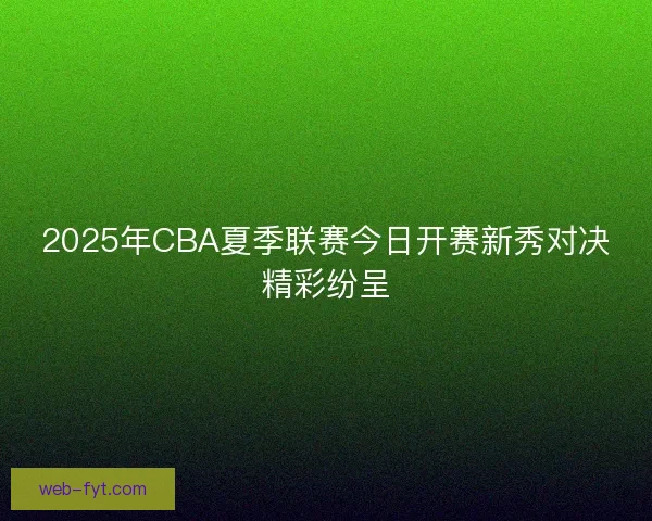2025年CBA夏季联赛今日开赛新秀对决精彩纷呈