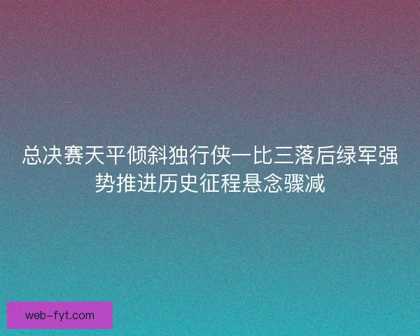 总决赛天平倾斜独行侠一比三落后绿军强势推进历史征程悬念骤减 总决赛天平倾斜独行侠一比三落后绿军强势推进历史征程悬念骤减