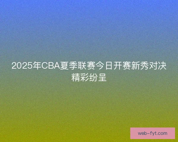 2025年CBA夏季联赛今日开赛新秀对决精彩纷呈 2025年CBA夏季联赛今日开赛新秀对决精彩纷呈