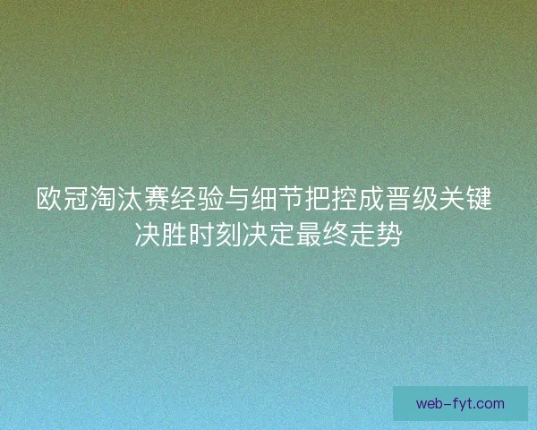 欧冠淘汰赛经验与细节把控成晋级关键 决胜时刻决定最终走势