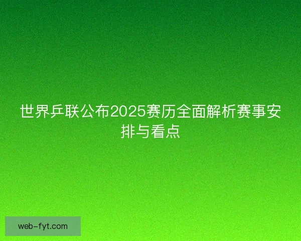 世界乒联公布2025赛历全面解析赛事安排与看点