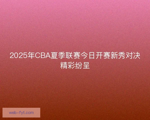 2025年CBA夏季联赛今日开赛新秀对决精彩纷呈 2025年CBA夏季联赛今日开赛新秀对决精彩纷呈